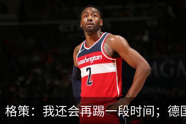 格策：我还会再踢一段时间；德国队在世界杯没人能挺身而出